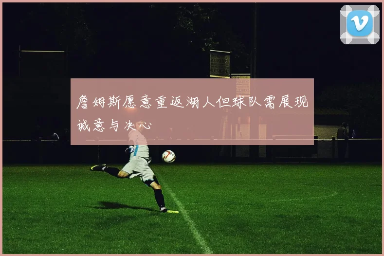 詹姆斯愿意重返湖人但球队需展现诚意与决心
