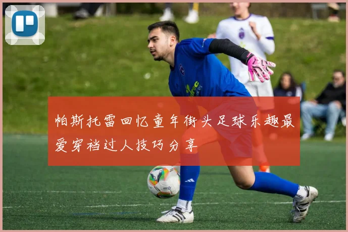 帕斯托雷回忆童年街头足球乐趣最爱穿裆过人技巧分享