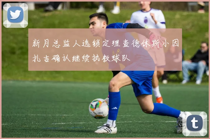 新月总监人选锁定理查德休斯小因扎吉确认继续执教球队
