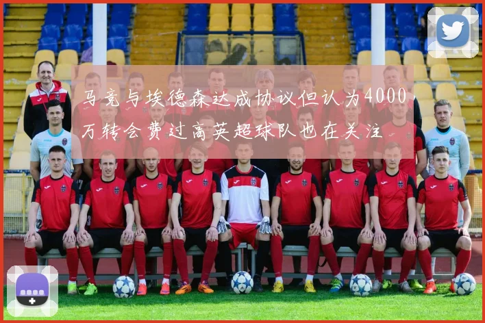 马竞与埃德森达成协议但认为4000万转会费过高英超球队也在关注
