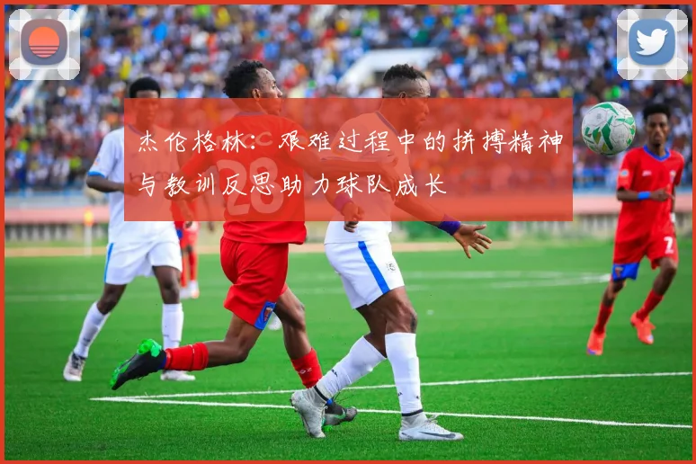 杰伦格林：艰难过程中的拼搏精神与教训反思助力球队成长