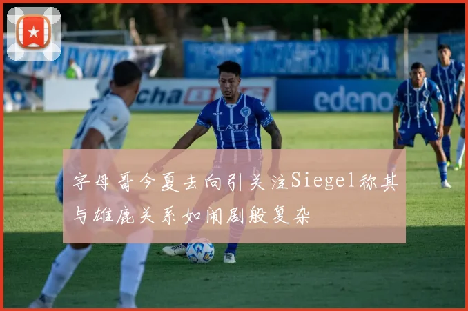 字母哥今夏去向引关注Siegel称其与雄鹿关系如闹剧般复杂