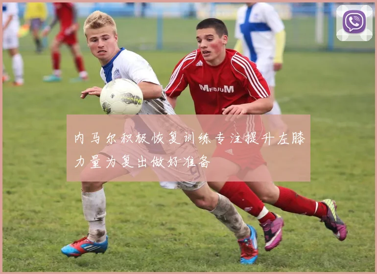 内马尔积极恢复训练专注提升左膝力量为复出做好准备