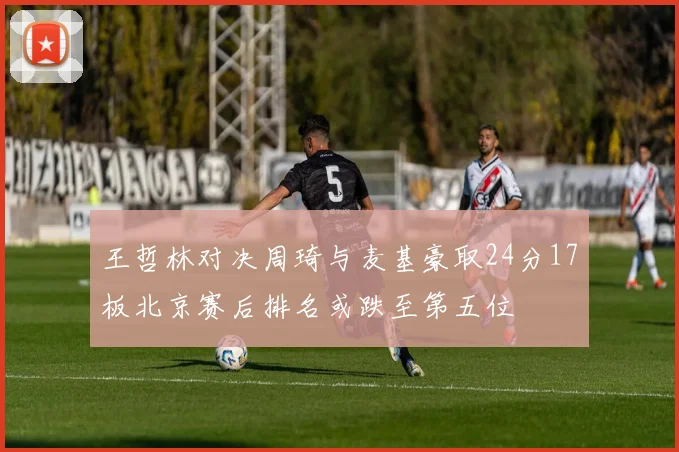 王哲林对决周琦与麦基豪取24分17板北京赛后排名或跌至第五位