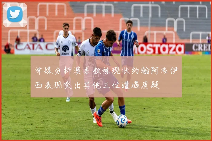 津媒分析澳系教练现状约翰阿洛伊西表现突出其他三位遭遇质疑