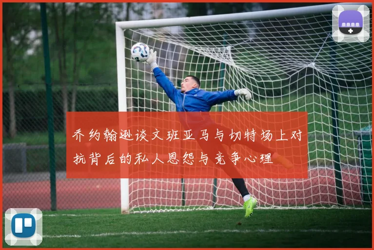 乔约翰逊谈文班亚马与切特场上对抗背后的私人恩怨与竞争心理