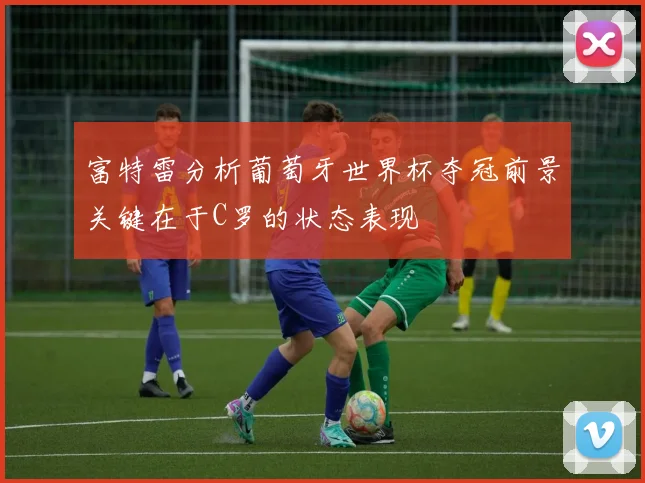 富特雷分析葡萄牙世界杯夺冠前景关键在于C罗的状态表现