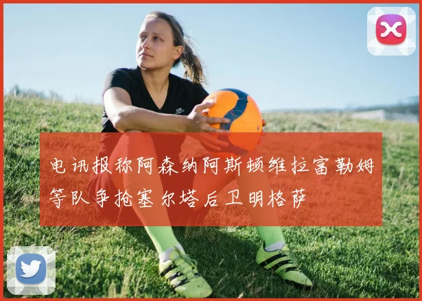 电讯报称阿森纳阿斯顿维拉富勒姆等队争抢塞尔塔后卫明格萨