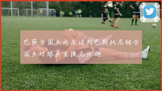 巴萨与国米尚未谈判巴斯托尼转会国米对球员互换无兴趣