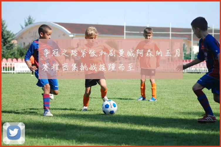 争冠之路紧张加剧曼城阿森纳五月赛程密集挑战接踵而至