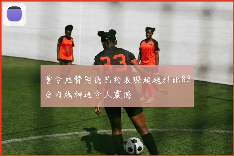 曾令旭赞阿德巴约表现超越科比83分内线神迹令人震撼