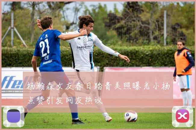 杨瀚森女友春日踏青美照曝光小杨点赞引发网友热议