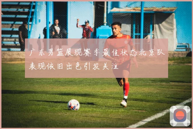 广东男篮展现赛季最佳状态北京队表现依旧出色引发关注