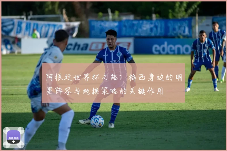 阿根廷世界杯之路：梅西身边的明星阵容与轮换策略的关键作用