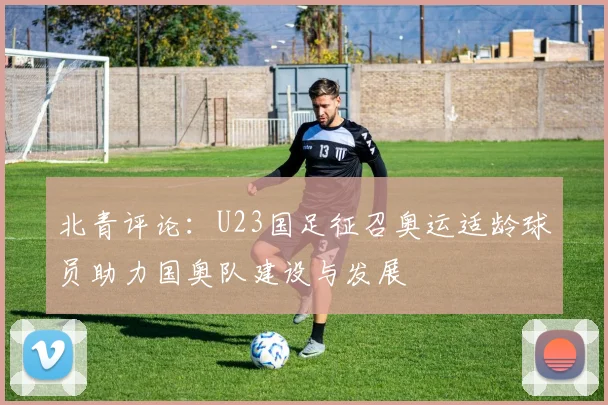 北青评论：U23国足征召奥运适龄球员助力国奥队建设与发展