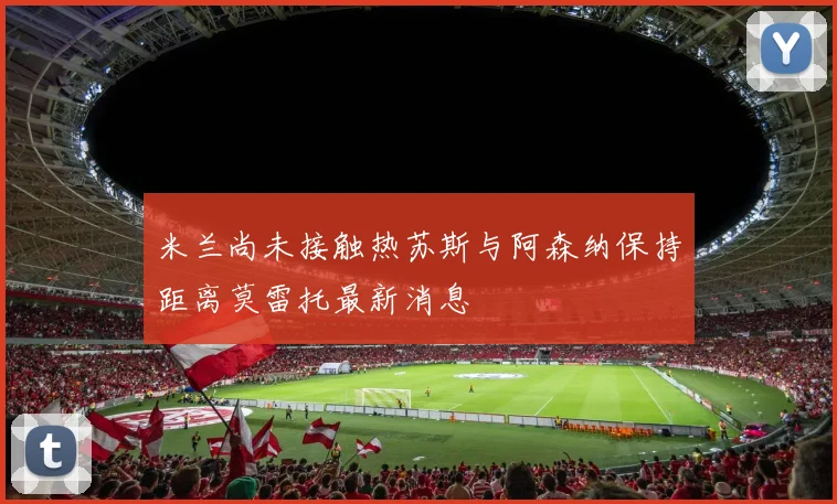 米兰尚未接触热苏斯与阿森纳保持距离莫雷托最新消息