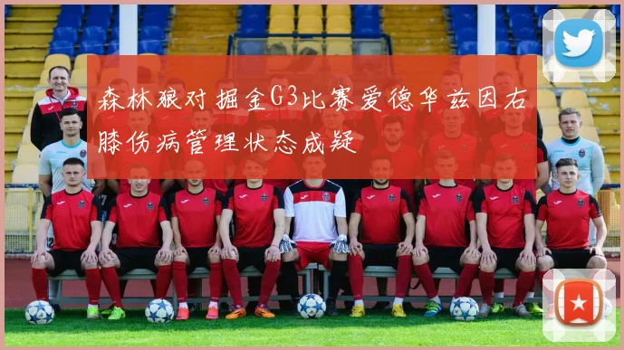 森林狼对掘金G3比赛爱德华兹因右膝伤病管理状态成疑