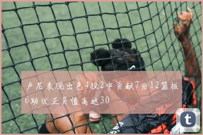 卢尼表现出色4投2中贡献7分12篮板6助攻正负值高达30