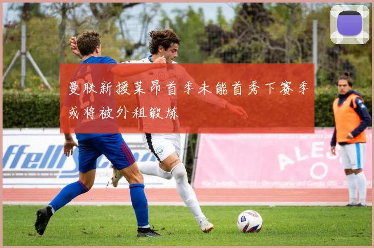 曼联新援莱昂首季未能首秀下赛季或将被外租锻炼
