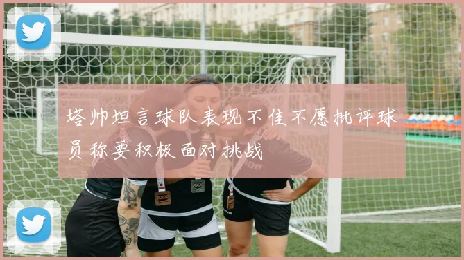 塔帅坦言球队表现不佳不愿批评球员称要积极面对挑战