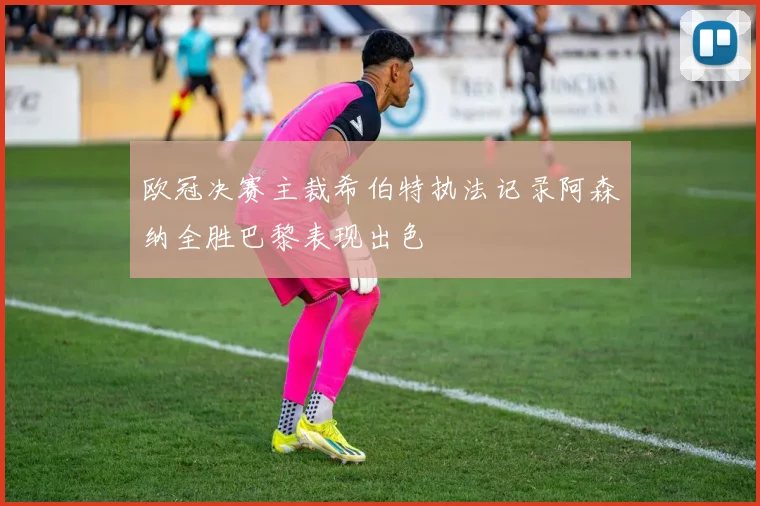 欧冠决赛主裁希伯特执法记录阿森纳全胜巴黎表现出色
