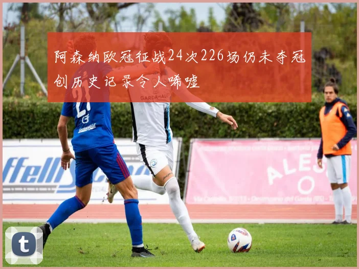 阿森纳欧冠征战24次226场仍未夺冠创历史记录令人唏嘘