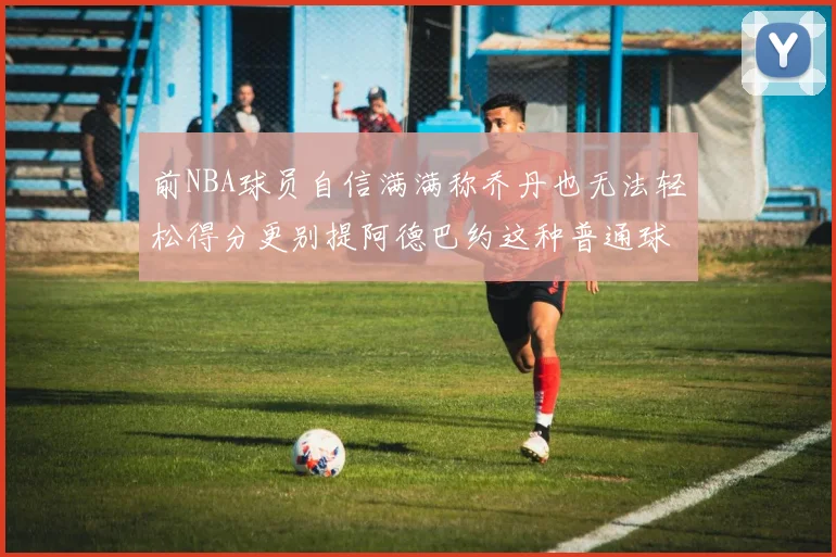 前NBA球员自信满满称乔丹也无法轻松得分更别提阿德巴约这种普通球员