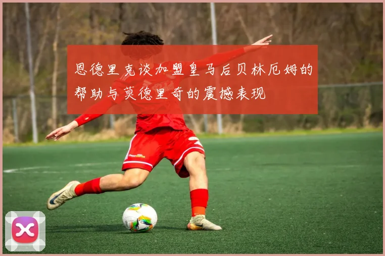 恩德里克谈加盟皇马后贝林厄姆的帮助与莫德里奇的震撼表现