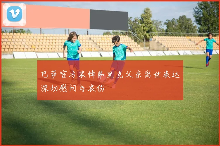巴萨官方哀悼弗里克父亲离世表达深切慰问与哀伤