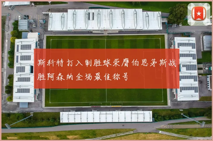 斯科特打入制胜球荣膺伯恩茅斯战胜阿森纳全场最佳称号