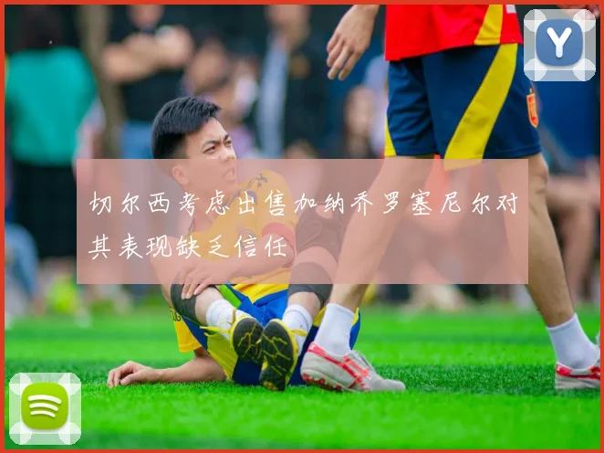 切尔西考虑出售加纳乔罗塞尼尔对其表现缺乏信任